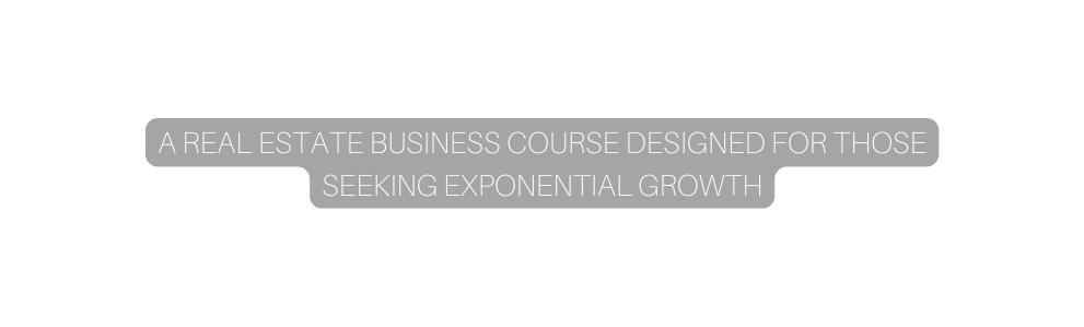 A REAL ESTATE BUSINESS COURSE DESIGNED FOR THOSE SEEKING EXPONENTIAL GROWTH